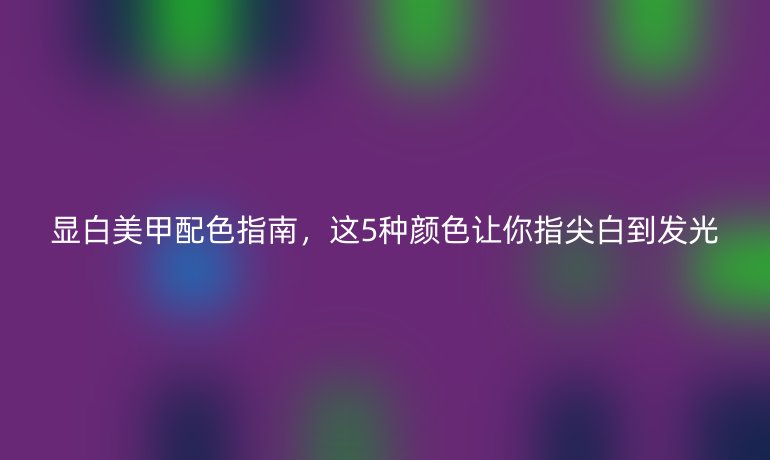 顯白美甲配色指南，這5種顏色讓你指尖白到發(fā)光