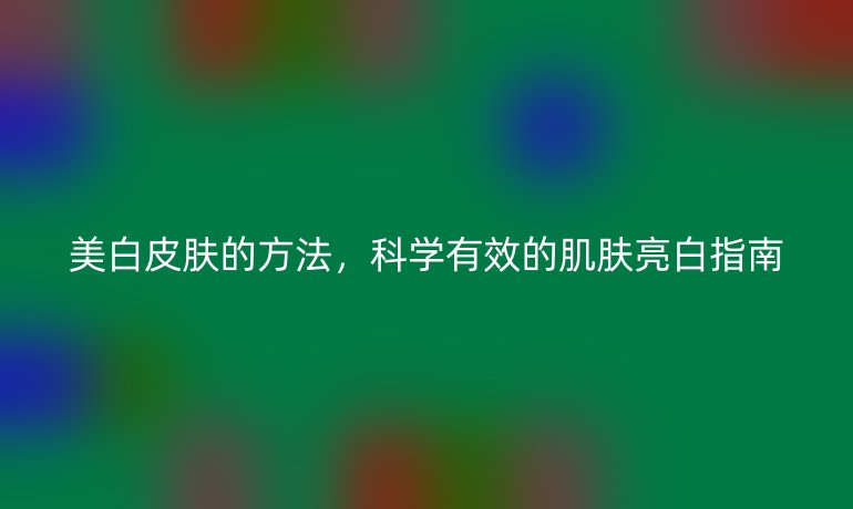 美白皮膚的方法，科學(xué)有效的肌膚亮白指南