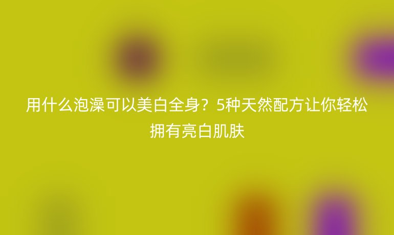 用什么泡澡可以美白全身？5種天然配方讓你輕松擁有亮白肌膚
