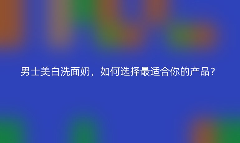 男士美白洗面奶，如何選擇最適合你的產(chǎn)品？