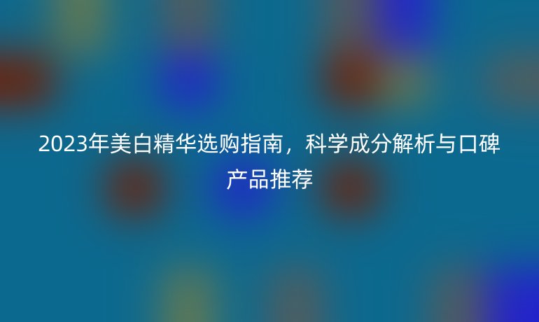 2023年美白精華選購(gòu)指南，科學(xué)成分解析與口碑產(chǎn)品推薦