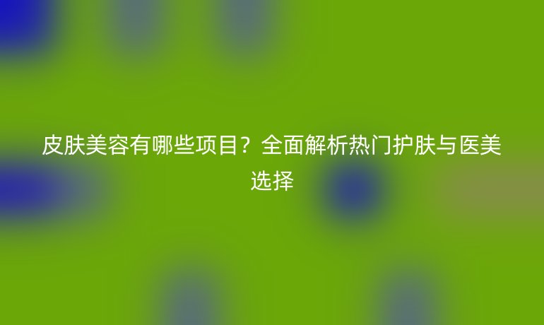 皮膚美容有哪些項目？全面解析熱門護膚與醫(yī)美選擇