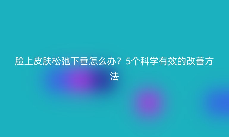 臉上皮膚松弛下垂怎么辦？5個科學有效的改善方法