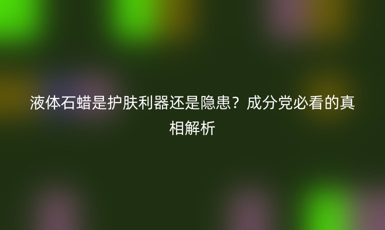 液體石蠟是護(hù)膚利器還是隱患？成分黨必看的真相解析