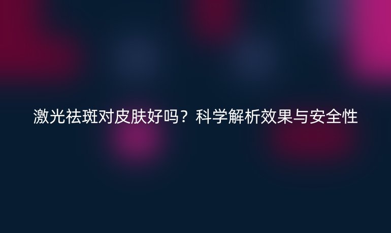 激光祛斑對皮膚好嗎？科學(xué)解析效果與安全性