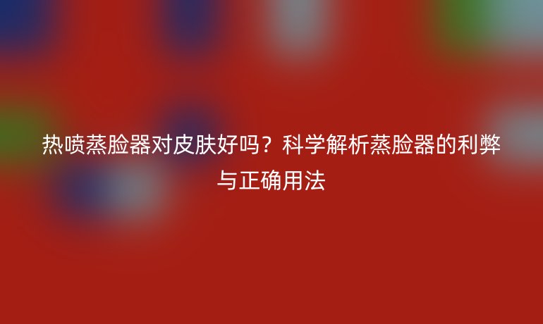 熱噴蒸臉器對皮膚好嗎？科學(xué)解析蒸臉器的利弊與正確用法