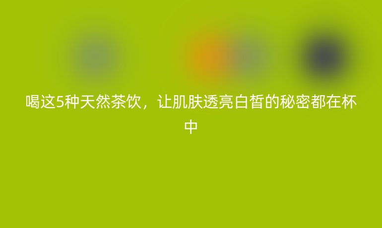 喝這5種天然茶飲，讓肌膚透亮白皙的秘密都在杯中