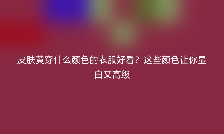 皮膚黃穿什么顏色的衣服好看？這些顏色讓你顯白又高級