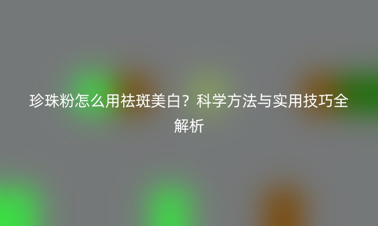 珍珠粉怎么用祛斑美白？科學方法與實用技巧全解析