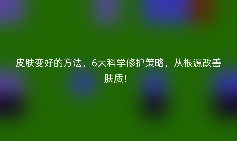 皮膚變好的方法，6大科學修護策略，從根源改善膚質(zhì)！