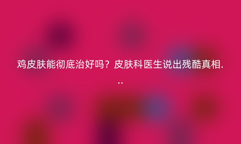雞皮膚能徹底治好嗎？皮膚科醫(yī)生說出殘酷真相...