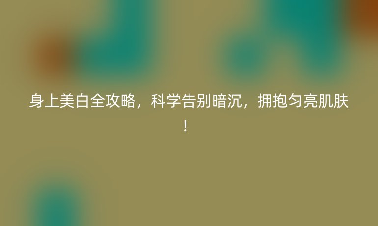 身上美白全攻略，科學(xué)告別暗沉，擁抱勻亮肌膚！
