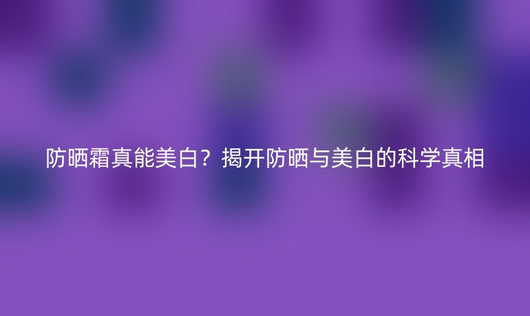 防曬霜真能美白？揭開防曬與美白的科學(xué)真相