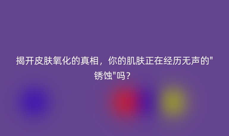 揭開皮膚氧化的真相，你的肌膚正在經(jīng)歷無聲的